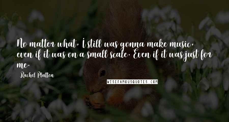 Rachel Platten Quotes: No matter what, I still was gonna make music, even if it was on a small scale. Even if it was just for me.
