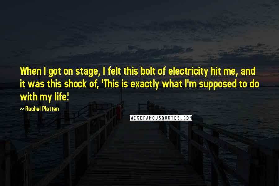 Rachel Platten Quotes: When I got on stage, I felt this bolt of electricity hit me, and it was this shock of, 'This is exactly what I'm supposed to do with my life.'