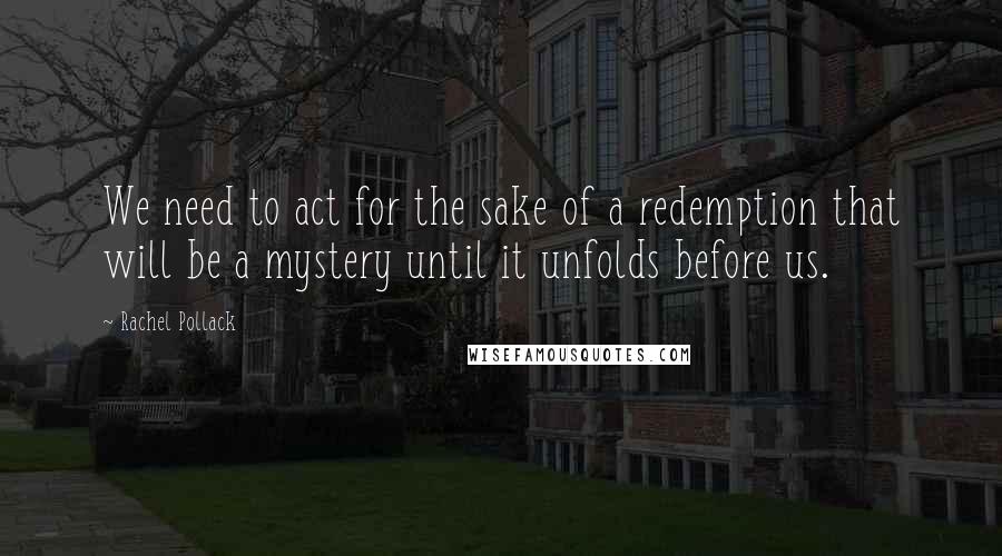 Rachel Pollack Quotes: We need to act for the sake of a redemption that will be a mystery until it unfolds before us.