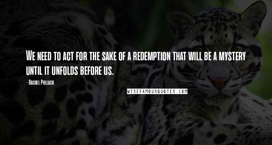 Rachel Pollack Quotes: We need to act for the sake of a redemption that will be a mystery until it unfolds before us.