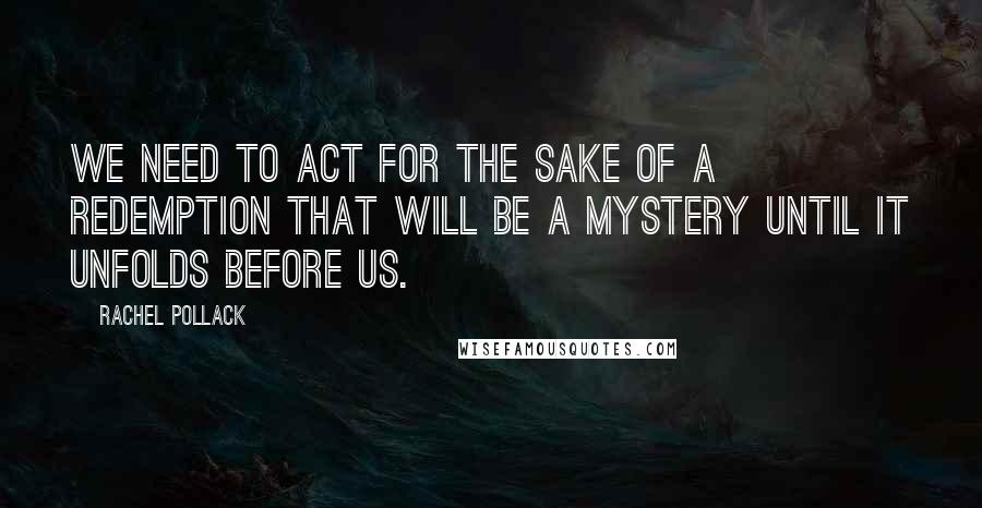 Rachel Pollack Quotes: We need to act for the sake of a redemption that will be a mystery until it unfolds before us.