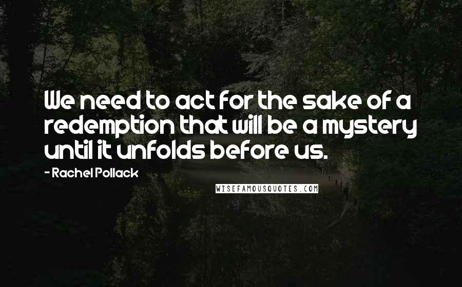 Rachel Pollack Quotes: We need to act for the sake of a redemption that will be a mystery until it unfolds before us.