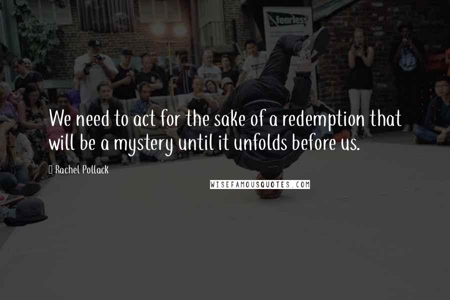 Rachel Pollack Quotes: We need to act for the sake of a redemption that will be a mystery until it unfolds before us.