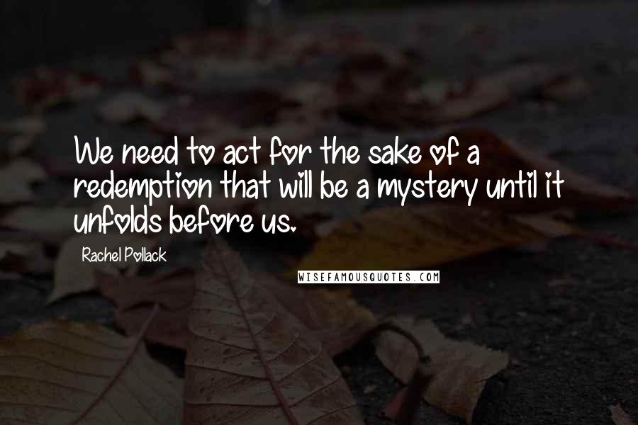 Rachel Pollack Quotes: We need to act for the sake of a redemption that will be a mystery until it unfolds before us.