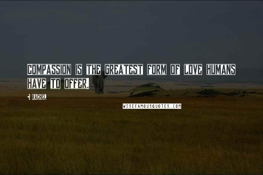 Rachel Quotes: Compassion is the greatest form of love humans have to offer.