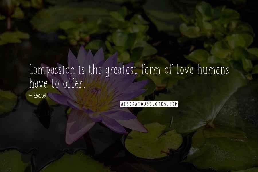 Rachel Quotes: Compassion is the greatest form of love humans have to offer.