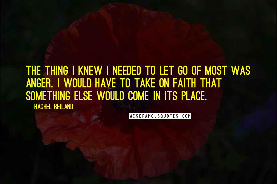 Rachel Reiland Quotes: The thing I knew I needed to let go of most was anger. I would have to take on faith that something else would come in its place.