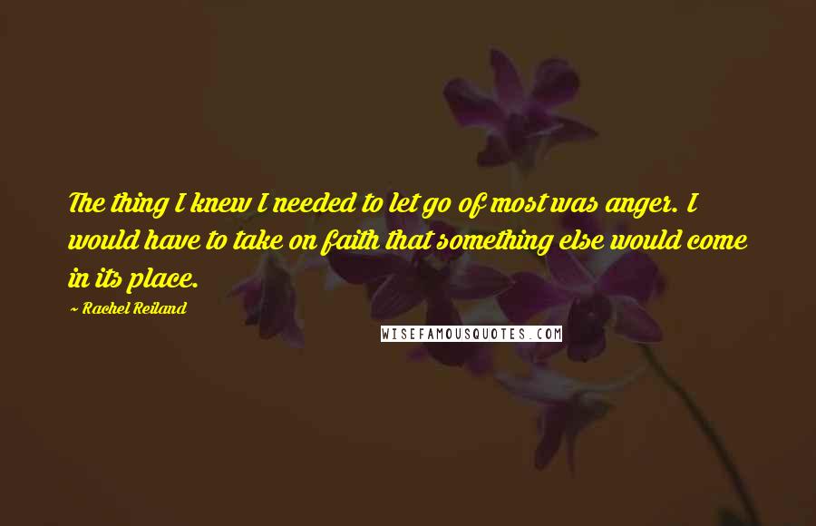 Rachel Reiland Quotes: The thing I knew I needed to let go of most was anger. I would have to take on faith that something else would come in its place.