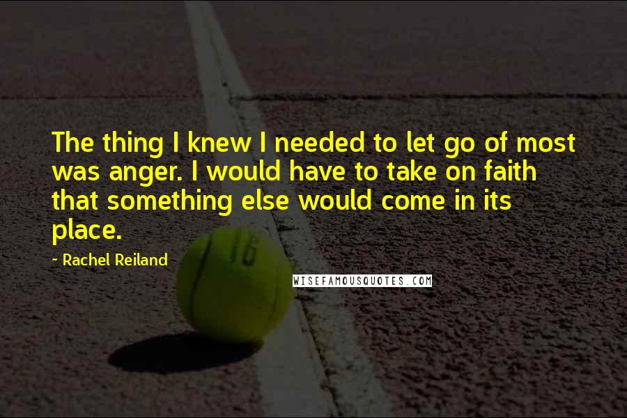 Rachel Reiland Quotes: The thing I knew I needed to let go of most was anger. I would have to take on faith that something else would come in its place.