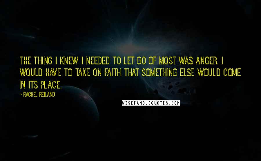 Rachel Reiland Quotes: The thing I knew I needed to let go of most was anger. I would have to take on faith that something else would come in its place.