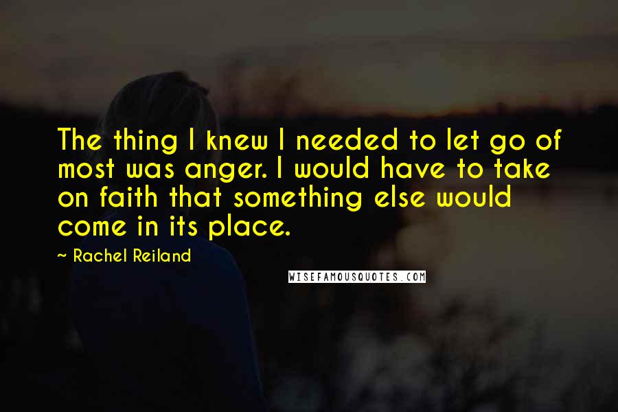 Rachel Reiland Quotes: The thing I knew I needed to let go of most was anger. I would have to take on faith that something else would come in its place.