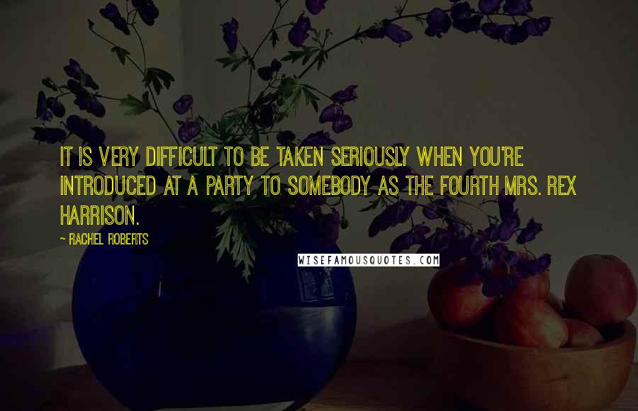 Rachel Roberts Quotes: It is very difficult to be taken seriously when you're introduced at a party to somebody as the fourth Mrs. Rex Harrison.