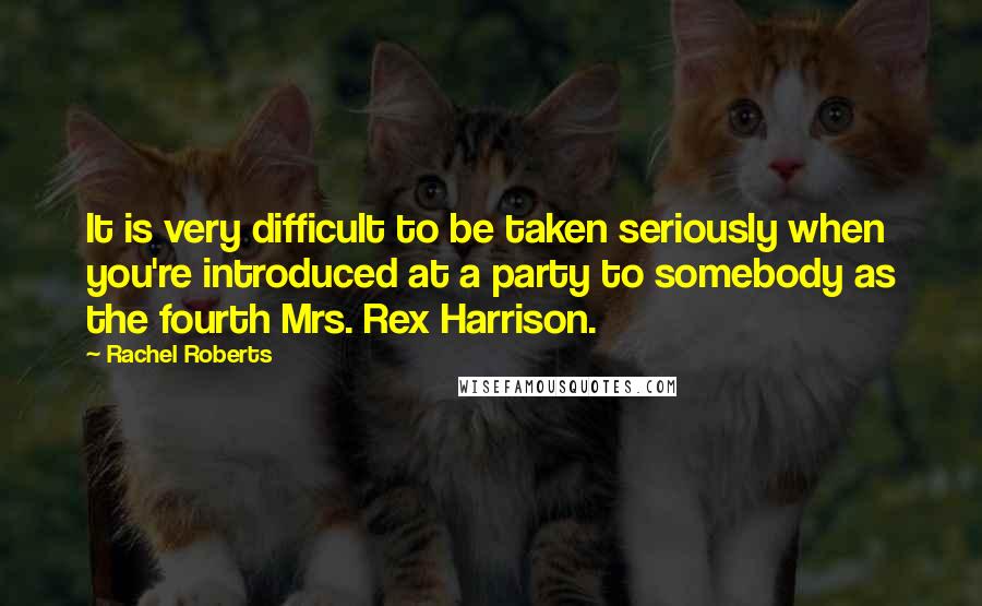 Rachel Roberts Quotes: It is very difficult to be taken seriously when you're introduced at a party to somebody as the fourth Mrs. Rex Harrison.