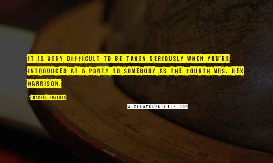 Rachel Roberts Quotes: It is very difficult to be taken seriously when you're introduced at a party to somebody as the fourth Mrs. Rex Harrison.