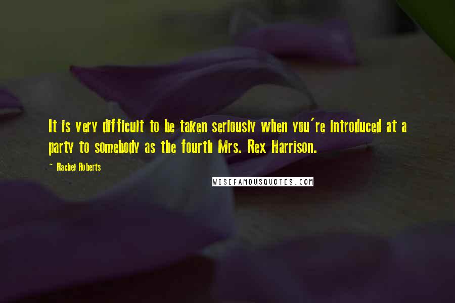 Rachel Roberts Quotes: It is very difficult to be taken seriously when you're introduced at a party to somebody as the fourth Mrs. Rex Harrison.