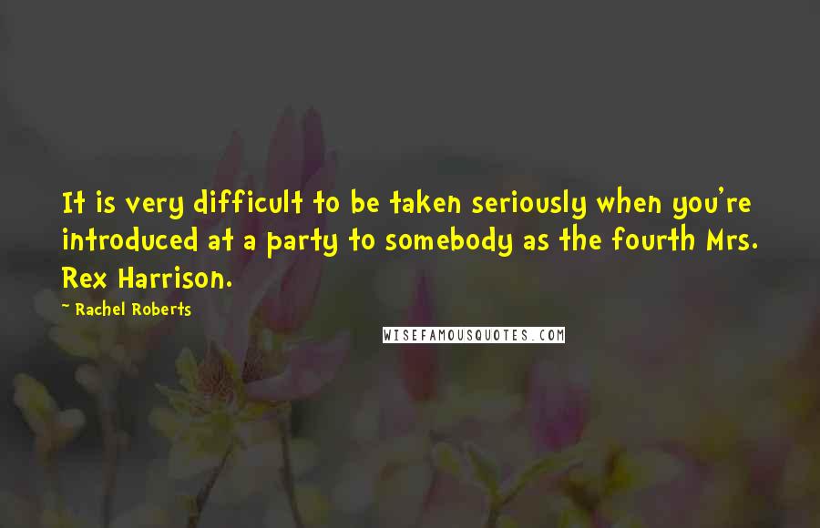 Rachel Roberts Quotes: It is very difficult to be taken seriously when you're introduced at a party to somebody as the fourth Mrs. Rex Harrison.