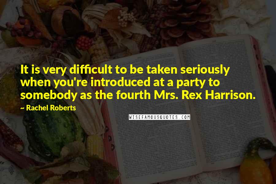 Rachel Roberts Quotes: It is very difficult to be taken seriously when you're introduced at a party to somebody as the fourth Mrs. Rex Harrison.