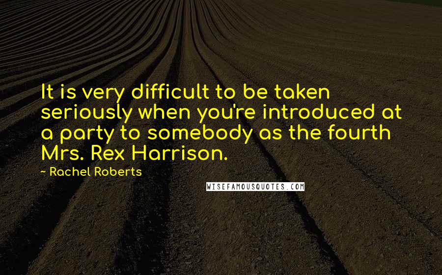 Rachel Roberts Quotes: It is very difficult to be taken seriously when you're introduced at a party to somebody as the fourth Mrs. Rex Harrison.