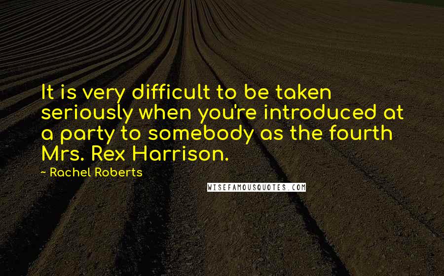 Rachel Roberts Quotes: It is very difficult to be taken seriously when you're introduced at a party to somebody as the fourth Mrs. Rex Harrison.