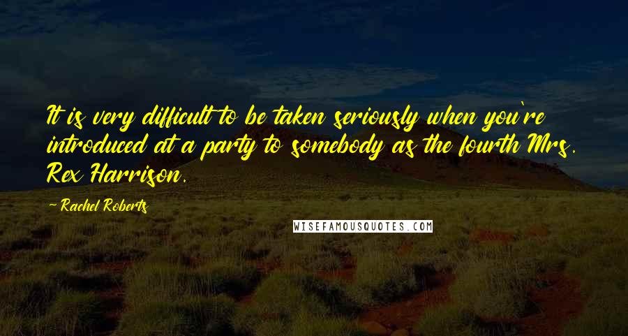 Rachel Roberts Quotes: It is very difficult to be taken seriously when you're introduced at a party to somebody as the fourth Mrs. Rex Harrison.