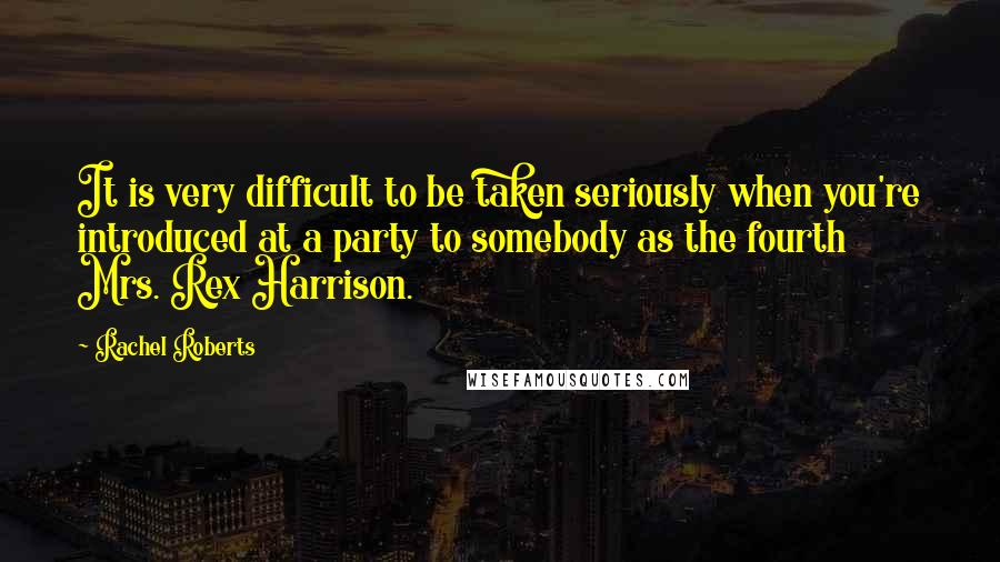 Rachel Roberts Quotes: It is very difficult to be taken seriously when you're introduced at a party to somebody as the fourth Mrs. Rex Harrison.