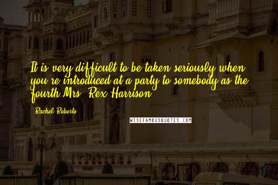 Rachel Roberts Quotes: It is very difficult to be taken seriously when you're introduced at a party to somebody as the fourth Mrs. Rex Harrison.