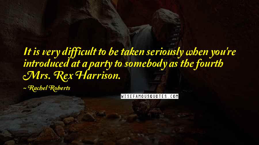 Rachel Roberts Quotes: It is very difficult to be taken seriously when you're introduced at a party to somebody as the fourth Mrs. Rex Harrison.