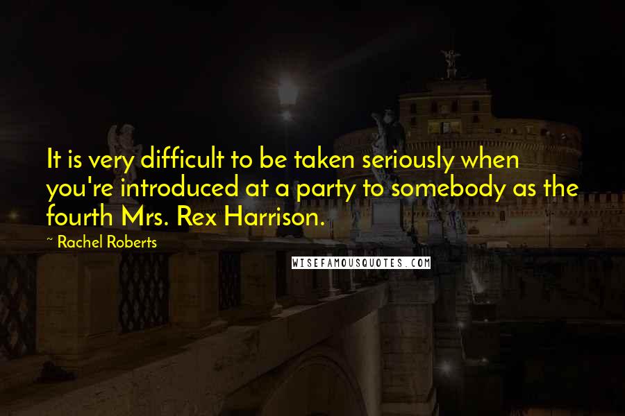 Rachel Roberts Quotes: It is very difficult to be taken seriously when you're introduced at a party to somebody as the fourth Mrs. Rex Harrison.