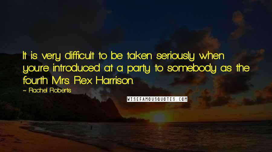 Rachel Roberts Quotes: It is very difficult to be taken seriously when you're introduced at a party to somebody as the fourth Mrs. Rex Harrison.