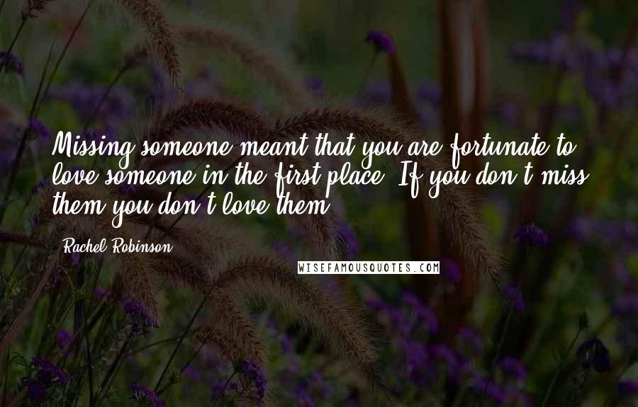 Rachel Robinson Quotes: Missing someone meant that you are fortunate to love someone in the first place. If you don't miss them you don't love them