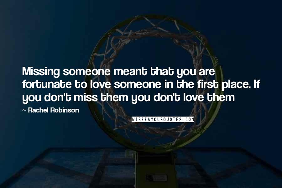 Rachel Robinson Quotes: Missing someone meant that you are fortunate to love someone in the first place. If you don't miss them you don't love them