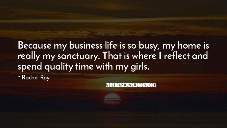 Rachel Roy Quotes: Because my business life is so busy, my home is really my sanctuary. That is where I reflect and spend quality time with my girls.