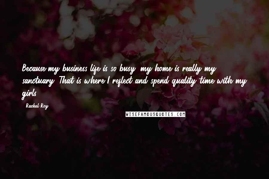 Rachel Roy Quotes: Because my business life is so busy, my home is really my sanctuary. That is where I reflect and spend quality time with my girls.