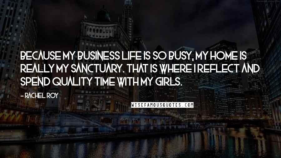 Rachel Roy Quotes: Because my business life is so busy, my home is really my sanctuary. That is where I reflect and spend quality time with my girls.
