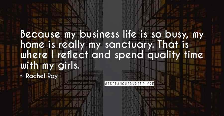 Rachel Roy Quotes: Because my business life is so busy, my home is really my sanctuary. That is where I reflect and spend quality time with my girls.
