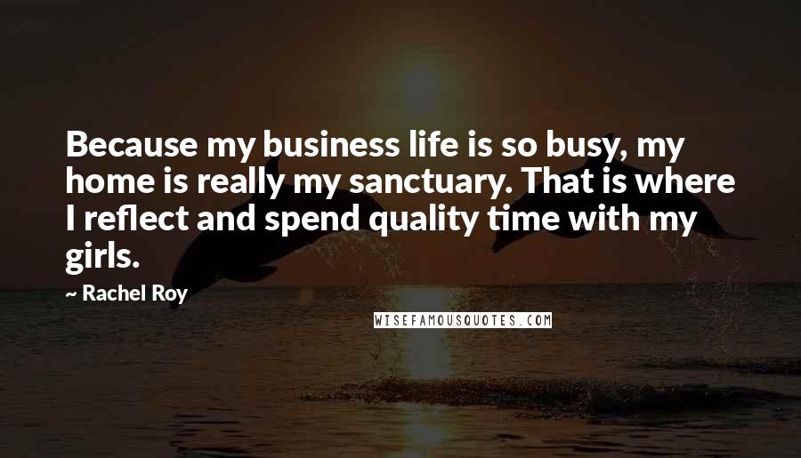 Rachel Roy Quotes: Because my business life is so busy, my home is really my sanctuary. That is where I reflect and spend quality time with my girls.