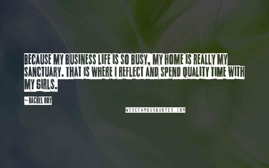 Rachel Roy Quotes: Because my business life is so busy, my home is really my sanctuary. That is where I reflect and spend quality time with my girls.