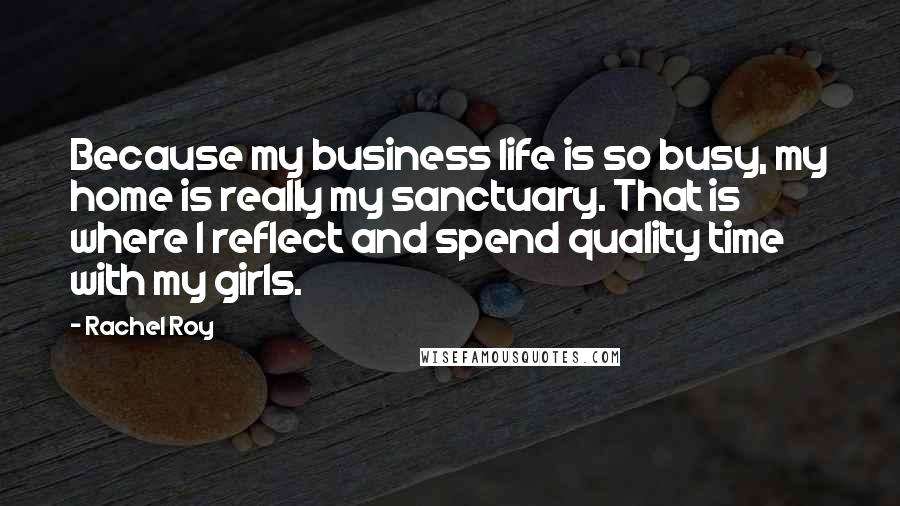 Rachel Roy Quotes: Because my business life is so busy, my home is really my sanctuary. That is where I reflect and spend quality time with my girls.
