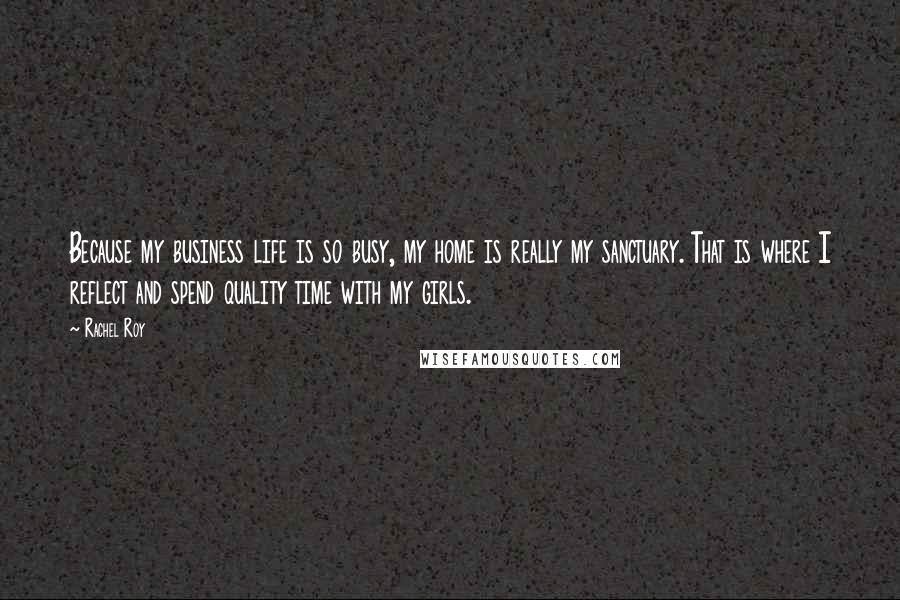 Rachel Roy Quotes: Because my business life is so busy, my home is really my sanctuary. That is where I reflect and spend quality time with my girls.