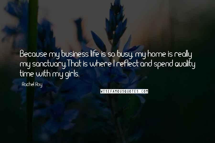 Rachel Roy Quotes: Because my business life is so busy, my home is really my sanctuary. That is where I reflect and spend quality time with my girls.