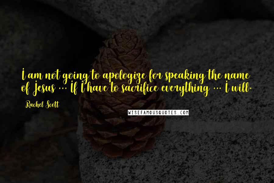 Rachel Scott Quotes: I am not going to apologize for speaking the name of Jesus ... If I have to sacrifice everything ... I will.