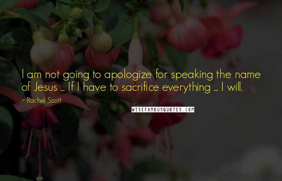 Rachel Scott Quotes: I am not going to apologize for speaking the name of Jesus ... If I have to sacrifice everything ... I will.