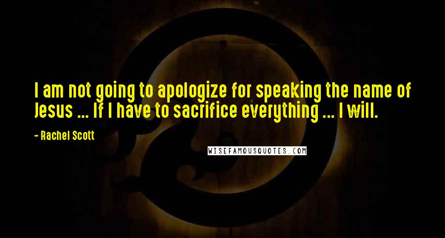 Rachel Scott Quotes: I am not going to apologize for speaking the name of Jesus ... If I have to sacrifice everything ... I will.