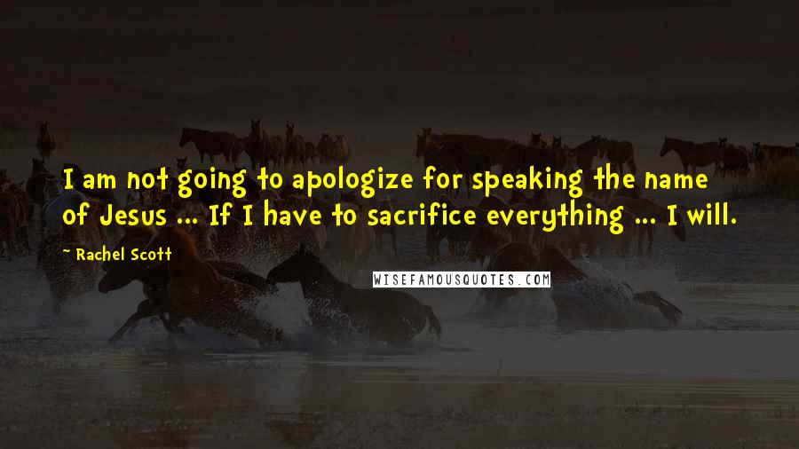 Rachel Scott Quotes: I am not going to apologize for speaking the name of Jesus ... If I have to sacrifice everything ... I will.