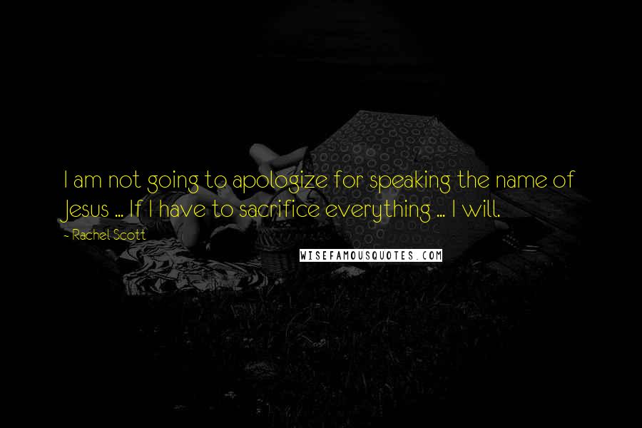 Rachel Scott Quotes: I am not going to apologize for speaking the name of Jesus ... If I have to sacrifice everything ... I will.