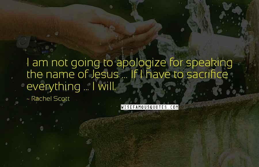 Rachel Scott Quotes: I am not going to apologize for speaking the name of Jesus ... If I have to sacrifice everything ... I will.