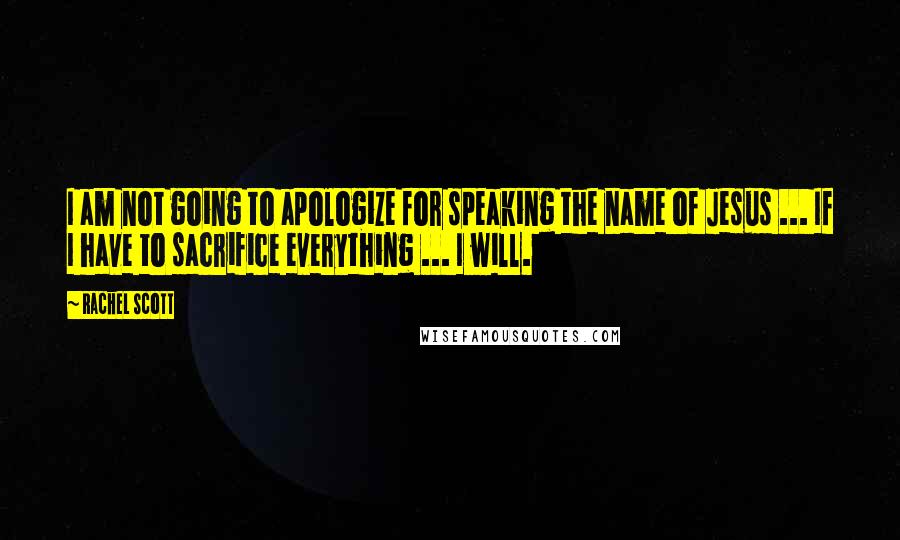 Rachel Scott Quotes: I am not going to apologize for speaking the name of Jesus ... If I have to sacrifice everything ... I will.