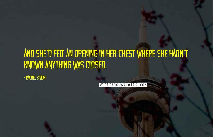 Rachel Simon Quotes: And she'd felt an opening in her chest where she hadn't known anything was closed.