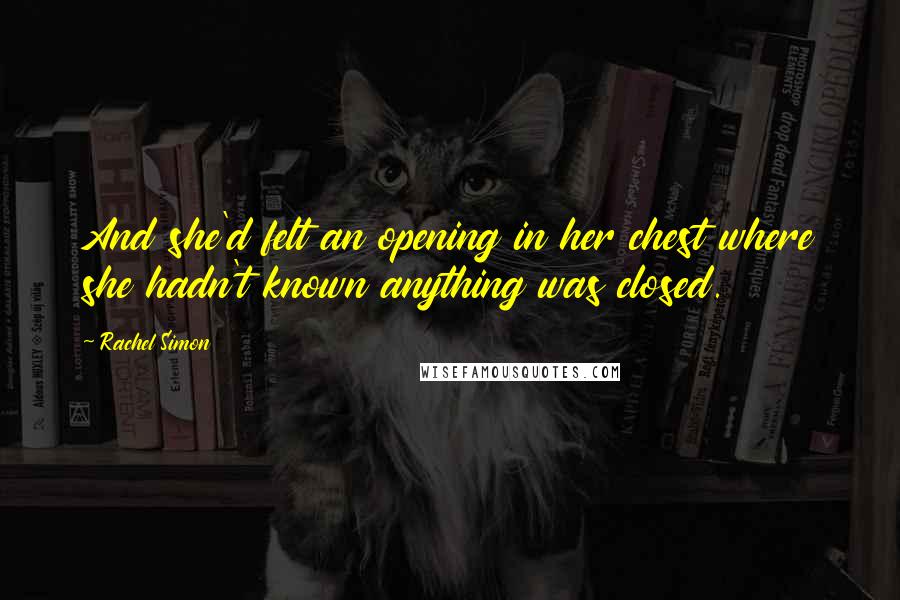 Rachel Simon Quotes: And she'd felt an opening in her chest where she hadn't known anything was closed.