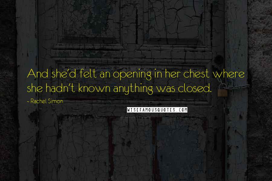 Rachel Simon Quotes: And she'd felt an opening in her chest where she hadn't known anything was closed.